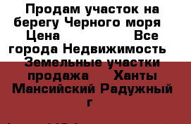 Продам участок на берегу Черного моря › Цена ­ 4 300 000 - Все города Недвижимость » Земельные участки продажа   . Ханты-Мансийский,Радужный г.